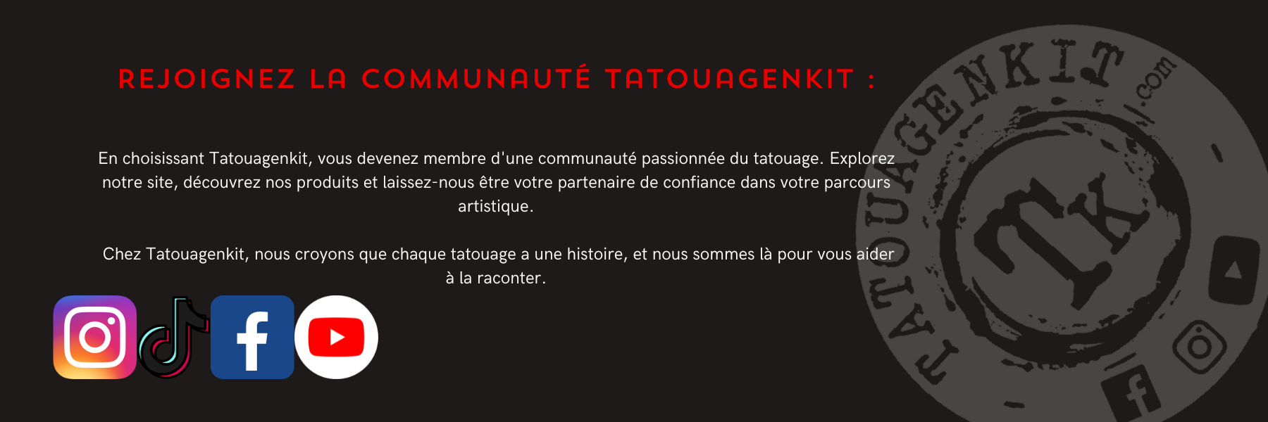 Rejoignez la Communauté Tatouagenkit :En choisissant Tatouagenkit, vous devenez membre d'une communauté passionnée du tatouage. Explorez notre site, découvrez nos produits et laissez-nous être votre partenaire de confiance dans votre parcours artistique.   Chez Tatouagenkit, nous croyons que chaque tatouage a une histoire, et nous sommes là pour vous aider à la raconter.